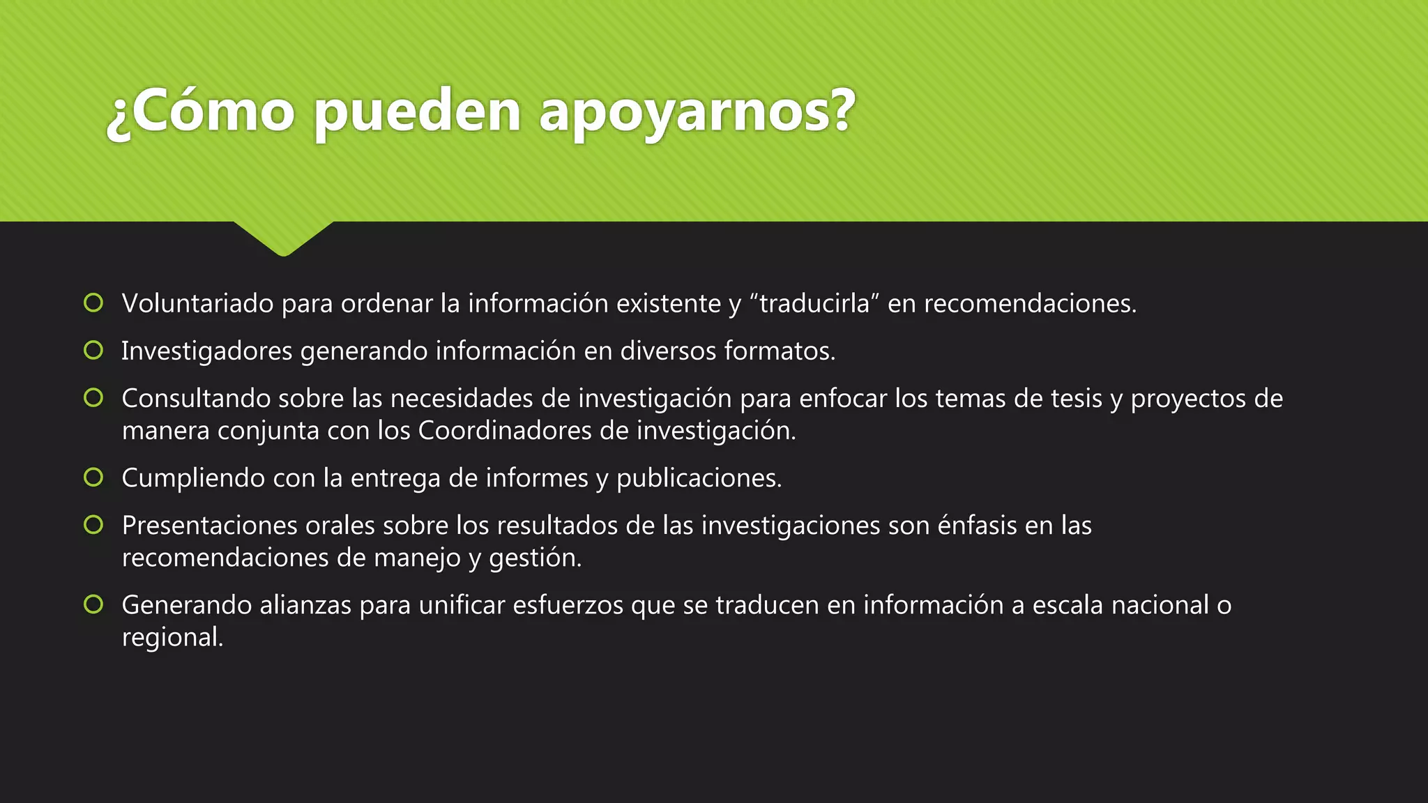 ¿Cómo pueden apoyarnos?
 Voluntariado para ordenar la información existente y “traducirla” en recomendaciones.
 Investigadores generando información en diversos formatos.
 Consultando sobre las necesidades de investigación para enfocar los temas de tesis y proyectos de
manera conjunta con los Coordinadores de investigación.
 Cumpliendo con la entrega de informes y publicaciones.
 Presentaciones orales sobre los resultados de las investigaciones son énfasis en las
recomendaciones de manejo y gestión.
 Generando alianzas para unificar esfuerzos que se traducen en información a escala nacional o
regional.
 