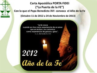 Carta Apostólica PORTA FIDEI
                            (“La Puerta de la FE”)
           Con la que el Papa Benedicto XVI convoca el Año de la Fe
M. F. C.
católico        (Octubre11 de 2012 a 2424 de Noviembre2013)
                 (Octubre 11 de 2012 a de Noviembre de de 2013)
 