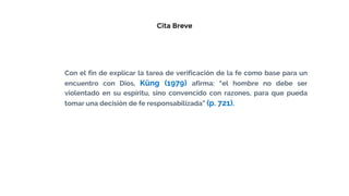 Cita Breve
Con el fin de explicar la tarea de verificación de la fe como base para un
encuentro con Dios, Küng (1979) afirma: “el hombre no debe ser
violentado en su espíritu, sino convencido con razones, para que pueda
tomar una decisión de fe responsabilizada” (p. 721).
 