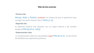 Más de dos autores
▫Primera cita:
Marujo, Neto y Perloiro sostienen “la certeza de que el optimismo lleva
consigo más salud mental y física” (2003, p. 13).
▫Segunda cita:
El optimista observa una situación con un origen externo y de carácter
temporal (Marujo et al., 2003).
▫Subsecuentes citas:
La concienciación sobre las capacidades según Marujo et al., es otra forma
de identificar las experiencias positivas.
 