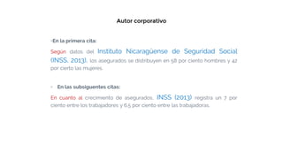 Autor corporativo
▫En la primera cita:
Según datos del Instituto Nicaragüense de Seguridad Social
(INSS, 2013), los asegurados se distribuyen en 58 por ciento hombres y 42
por cierto las mujeres.
▫ En las subsiguentes citas:
En cuanto al crecimiento de asegurados, INSS (2013) registra un 7 por
ciento entre los trabajadores y 6.5 por ciento entre las trabajadoras.
 
