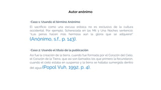 Autor anónimo
▫Caso 1: Usando el término Anónimo
El sacrificio como una excusa estoica no es exclusivo de la cultura
occidental. Por ejemplo, Scherezada en las Mil y Una Noches sentenció:
“¡Las penas hacen más hermosa aún la gloria que se adquiere!”
(Anónimo, s.f., p. 143).
▫Caso 2: Usando el título de la publicación
Así fue la creación de la tierra, cuando fue formada por el Corazón del Cielo,
el Corazón de la Tierra, que así son llamados los que primero la fecundaron,
cuando el cielo estaba en suspenso y la tierra se hallaba sumergida dentro
del agua (Popol Vuh, 1992, p. 4).
 