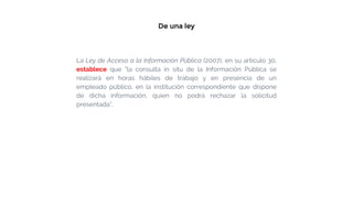 De una ley
La Ley de Acceso a la Información Pública (2007), en su artículo 30,
establece que “la consulta in situ de la Información Pública se
realizará en horas hábiles de trabajo y en presencia de un
empleado público, en la institución correspondiente que dispone
de dicha información, quien no podrá rechazar la solicitud
presentada”.
 