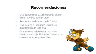 Recomendaciones
▫ Use conectores para insertar la cita en
la narrativa de su discurso.
▫ Respete la redacción de la fuente.
▫ Usa puntos suspensivos si omites
información de una cita.
▫ Cita pero no referencies los libros
clásicos como la Biblia y el Corán; y las
comunicaciones personales.
 