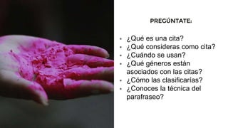 PREGÚNTATE:
 ¿Qué es una cita?
 ¿Qué consideras como cita?
 ¿Cuándo se usan?
 ¿Qué géneros están
asociados con las citas?
 ¿Cómo las clasificarías?
 ¿Conoces la técnica del
parafraseo?
 
