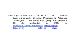 Torres, A. (27 de junio de 2011). El uso de la cámara
digital en el salón de clase. Programa de Asistencia
Tecnológica de Puerto Rico. [Blog]. Recuperado el
30 de septiembre de 2012 de
http://pratp.upr.edu/blog/el-uso- de-la-camara-
digital-en-el- salon-de- clase
 