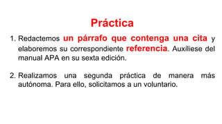 1. Redactemos un párrafo que contenga una cita y
elaboremos su correspondiente referencia. Auxíliese del
manual APA en su sexta edición.
2. Realizamos una segunda práctica de manera más
autónoma. Para ello, solicitamos a un voluntario.
Práctica
 