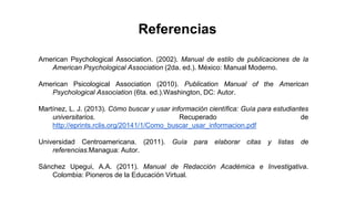 American Psychological Association. (2002). Manual de estilo de publicaciones de la
American Psychological Association (2da. ed.). México: Manual Moderno.
American Psicological Association (2010). Publication Manual of the American
Psychological Association (6ta. ed.).Washington, DC: Autor.
Martínez, L. J. (2013). Cómo buscar y usar información científica: Guía para estudiantes
universitarios. Recuperado de
http://eprints.rclis.org/20141/1/Como_buscar_usar_informacion.pdf
Universidad Centroamericana. (2011). Guía para elaborar citas y listas de
referencias.Managua: Autor.
Sánchez Upegui, A.A. (2011). Manual de Redacción Académica e Investigativa.
Colombia: Pioneros de la Educación Virtual.
Referencias
 