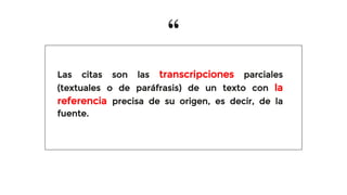 “
Las citas son las transcripciones parciales
(textuales o de paráfrasis) de un texto con la
referencia precisa de su origen, es decir, de la
fuente.
 