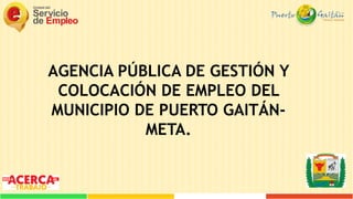 AGENCIA PÚBLICA DE GESTIÓN Y
COLOCACIÓN DE EMPLEO DEL
MUNICIPIO DE PUERTO GAITÁN-
META.
 