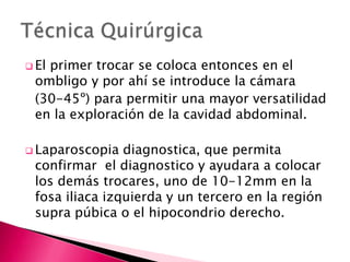  El primer trocar se coloca entonces en el
ombligo y por ahí se introduce la cámara
(30-45º) para permitir una mayor versatilidad
en la exploración de la cavidad abdominal.
 Laparoscopia diagnostica, que permita
confirmar el diagnostico y ayudara a colocar
los demás trocares, uno de 10-12mm en la
fosa iliaca izquierda y un tercero en la región
supra púbica o el hipocondrio derecho.
 