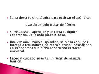  Se ha descrito otra técnica para extirpar el apéndice:
usando un solo trocar de 10mm.
 Se visualiza el apéndice y se corta cualquier
adherencia, utilizando pinza bipolar.
 Una vez movilizado el apéndice, se pinza con unos
forceps a traumáticos, se retira el trocar, desinflando
así el abdomen y la pieza se saca por el trocar
umbilical.
 Especial cuidado en evitar infringir demasiada
tensión.
 