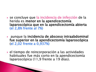  se concluye que la incidencia de infección de la
herida es menor en la apendicectomía
laparoscópica que en la apendicectomía abierta
(el 2,8% frente al 7%)
 aunque la incidencia de absceso intraabdominal
fue superior en la apendicectomía laparoscópica
(el 2,02 frente a 0,937%)
 el tiempo de reincorporación a las actividades
habituales fue más corto en la apendicectomía
laparoscópica (11,9 frente a 19 días).
 
