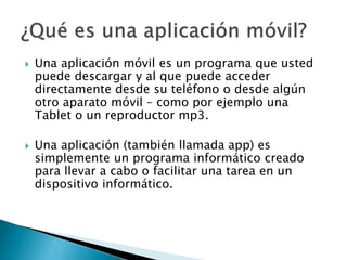  Una aplicación móvil es un programa que usted
puede descargar y al que puede acceder
directamente desde su teléfono o desde algún
otro aparato móvil – como por ejemplo una
Tablet o un reproductor mp3.
 Una aplicación (también llamada app) es
simplemente un programa informático creado
para llevar a cabo o facilitar una tarea en un
dispositivo informático.
 