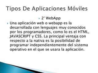  2° WebApp
 Una aplicación web o webapp es la
desarrollada con lenguajes muy conocidos
por los programadores, como lo es el HTML,
JAVASCRIPT y CSS. La principal ventaja con
respecto a la nativa es la posibilidad de
programar independientemente del sistema
operativo en el que se usara la aplicación.
 