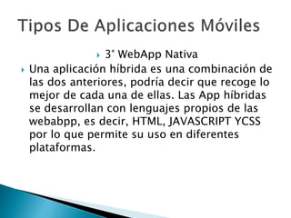  3° WebApp Nativa
 Una aplicación híbrida es una combinación de
las dos anteriores, podría decir que recoge lo
mejor de cada una de ellas. Las App híbridas
se desarrollan con lenguajes propios de las
webabpp, es decir, HTML, JAVASCRIPT YCSS
por lo que permite su uso en diferentes
plataformas.
 