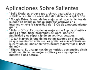  ° Solid Explorer: ordena tus archivos guardados y puede
subirlo a la nube sin necesidad de salirse de la aplicación.
 ° Google Drive: Es uno de los mejores almacenamientos de
la nube en donde puede guardar tus archivos en el
interned y tiene la capacidad de 15 Gb de almacenamiento
gratis.
 ° Polaris Office: Es una de las mejores de App de ofimática
que es gratis, tiene programas de Word, no tiene
publicidad y es súper rápido en archivos pesados.
 ° Clean Master: Es uno de los optimizadores en el mundo,
ya que cuenta con antivirus, es gratis, es más eficiente en
la cuestión de limpiar archivos basura y aumentar el RAM
del móvil.
 ° Flipboard: Es una aplicación de noticias que puedes elegir
el idioma, tiene una mejor estética y es muy rápido a
meterse a una noticia.
 