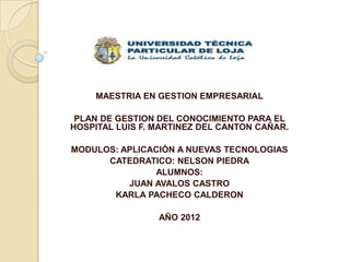 MAESTRIA EN GESTION EMPRESARIAL

 PLAN DE GESTION DEL CONOCIMIENTO PARA EL
HOSPITAL LUIS F. MARTINEZ DEL CANTON CAÑAR.

MODULOS: APLICACIÓN A NUEVAS TECNOLOGIAS
      CATEDRATICO: NELSON PIEDRA
               ALUMNOS:
          JUAN AVALOS CASTRO
       KARLA PACHECO CALDERON

                 AÑO 2012
 