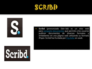    Scribd (pronunciado ˈ     skrɪbd) es un sitio web
    para compartir documentos que permite a los usuarios
    publicar documentos de diversos formatos y
    embeberlos en una página web utilizando su formato
    iPaper. Scribd fue fundada por Trip Adler en 2006.
 