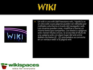    Un wiki o una wiki (del hawaiano wiki, 'rápido')1 es
    un sitio web cuyas páginas pueden ser editadas por
    múltiples voluntarios a través del navegador web.
    Los usuarios pueden crear, modificar o borrar un
    mismo texto que comparten. Los textos o «páginas
    wiki» tienen títulos únicos. Si se escribe el título de
    una «página wiki» en algún lugar del wiki entre
    dobles corchetes ([[...]]), esta palabra se convierte
    en un «enlace web» a la página wiki
 