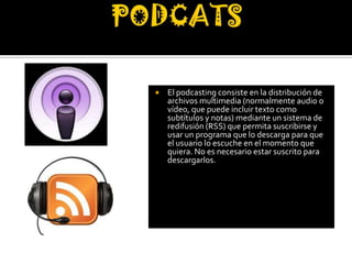    El podcasting consiste en la distribución de
    archivos multimedia (normalmente audio o
    vídeo, que puede incluir texto como
    subtítulos y notas) mediante un sistema de
    redifusión (RSS) que permita suscribirse y
    usar un programa que lo descarga para que
    el usuario lo escuche en el momento que
    quiera. No es necesario estar suscrito para
    descargarlos.
 