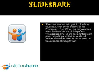    Slideshare es un espacio gratuito donde los
    usuarios pueden enviar presentaciones
    Powerpoint u OpenOffice, que luego quedan
    almacenadas en formato Flash para ser
    visualizadas online. Es una opción interesante
    para compartir presentaciones en la red.
    Admite archivos de hasta 20 Mb de peso, sin
    transiciones entre diapositivas
 