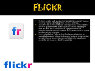    Flickr es un sitio web que permite almacenar, ordenar, buscar,
    vender2 y compartir fotografías y videos en línea.
   Actualmente Flickr cuenta con una importante comunidad de
    usuarios que comparte las fotografías y videos creados por
    ellos mismos. Esta comunidad se rige por normas de
    comportamiento y condiciones de uso que favorecen la buena
    gestión de los contenidos.
   La popularidad de Flickr se debe fundamentalmente a su
    capacidad para administrar imágenes mediante herramientas
    que permiten al autor etiquetar sus fotografías y explorar y
    comentar las imágenes de otros usuarios.
 
