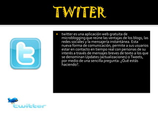    twitter es una aplicación web gratuita de
    microblogging que reúne las ventajas de los blogs, las
    redes sociales y la mensajería instantánea. Esta
    nueva forma de comunicación, permite a sus usuarios
    estar en contacto en tiempo real con personas de su
    interés a través de mensajes breves de texto a los que
    se denominan Updates (actualizaciones) o Tweets,
    por medio de una sencilla pregunta: ¿Qué estás
    haciendo?.
 