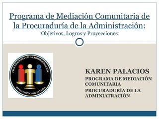 KAREN PALACIOS
PROGRAMA DE MEDIACIÓN
COMUNITARIA
PROCURADURÍA DE LA
ADMINIATRACIÓN
Programa de Mediación Comunitaria de
la Procuraduría de la Administración:
Objetivos, Logros y Proyecciones
 