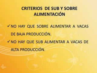 CRITERIOS DE SUB Y SOBRE
ALIMENTACIÓN
NO HAY QUE SOBRE ALIMENTAR A VACAS
DE BAJA PRODUCCIÓN.
NO HAY QUE SUB ALIMENTAR A VACAS DE
ALTA PRODUCCIÓN.
 