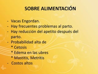SOBRE ALIMENTACIÓN
- Vacas Engordan.
- Hay frecuentes problemas al parto.
- Hay reducción del apetito después del
parto.
- Probabilidad alta de
* Cetosis
* Edema en las ubres
* Mastitis, Metritis
- Costos altos
 