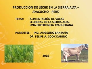 PRODUCCION DE LECHE EN LA SIERRA ALTA –
AYACUCHO - PERÚ
TEMA: ALIMENTACIÓN DE VACAS
LECHERAS EN LA SIERRA ALTA,
UNA EXPERIENCIA AYACUCHANA
PONENTES: ING. ANGELINO SANTANA
DR. FELIPE A. COOK DAÑINO
2015
 