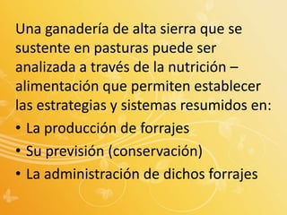 Una ganadería de alta sierra que se
sustente en pasturas puede ser
analizada a través de la nutrición –
alimentación que permiten establecer
las estrategias y sistemas resumidos en:
• La producción de forrajes
• Su previsión (conservación)
• La administración de dichos forrajes
 