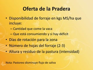Oferta de la Pradera
• Disponibilidad de forraje en kgs MS/ha que
incluye:
– Cantidad que come la vaca
– Que está consumiendo y si hay déficit
• Días de rotación para la zona
• Número de hojas del forraje (2-3)
• Altura y residuo de la pastura (intensidad)
Nota: Pastoreo disminuye flujo de saliva
 