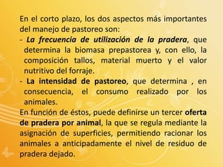 En el corto plazo, los dos aspectos más importantes
del manejo de pastoreo son:
- La frecuencia de utilización de la pradera, que
determina la biomasa prepastorea y, con ello, la
composición tallos, material muerto y el valor
nutritivo del forraje.
- La intensidad de pastoreo, que determina , en
consecuencia, el consumo realizado por los
animales.
En función de éstos, puede definirse un tercer oferta
de pradera por animal, la que se regula mediante la
asignación de superficies, permitiendo racionar los
animales a anticipadamente el nivel de residuo de
pradera dejado.
 