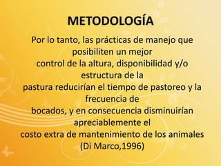 Por lo tanto, las prácticas de manejo que
posibiliten un mejor
control de la altura, disponibilidad y/o
estructura de la
pastura reducirían el tiempo de pastoreo y la
frecuencia de
bocados, y en consecuencia disminuirían
apreciablemente el
costo extra de mantenimiento de los animales
(Di Marco,1996)
METODOLOGÍA
 