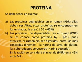 Se debe tener en cuenta:
a) Las proteínas degradables en el rumen (PDR) ellas
deben ser Altas, estas proteínas se encuentran en
los ensilados, la urea( 55 – 65%)
b) Las proteínas no depreciables en el rumen (PNR)
se les conoce como proteína by – pass, pues
atraviesa el rumen sin ser digeridas, entre las más
conocidas tenemos: - la harina de soya, de gluten,
los subproductos cerveceros (Harina pescado).
En la ración se considera el nivel de (PNR) en  45%
en la MS.
PROTEINA
 