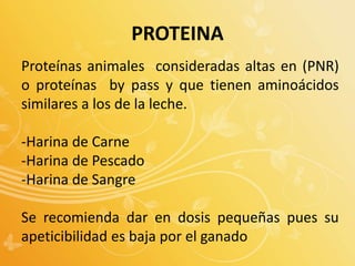 Proteínas animales consideradas altas en (PNR)
o proteínas by pass y que tienen aminoácidos
similares a los de la leche.
-Harina de Carne
-Harina de Pescado
-Harina de Sangre
Se recomienda dar en dosis pequeñas pues su
apeticibilidad es baja por el ganado
PROTEINA
 