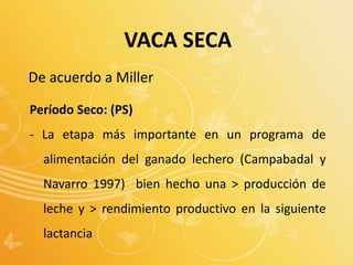 De acuerdo a Miller
Período Seco: (PS)
- La etapa más importante en un programa de
alimentación del ganado lechero (Campabadal y
Navarro 1997) bien hecho una > producción de
leche y > rendimiento productivo en la siguiente
lactancia
VACA SECA
 