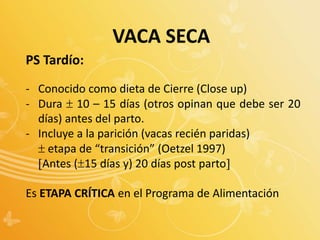 PS Tardío:
- Conocido como dieta de Cierre (Close up)
- Dura  10 – 15 días (otros opinan que debe ser 20
días) antes del parto.
- Incluye a la parición (vacas recién paridas)
 etapa de “transición” (Oetzel 1997)
Antes (15 días y) 20 días post parto
Es ETAPA CRÍTICA en el Programa de Alimentación
VACA SECA
 