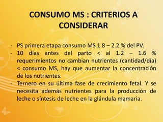 CONSUMO MS : CRITERIOS A
CONSIDERAR
- PS primera etapa consumo MS 1.8 – 2.2.% del PV.
- 10 días antes del parto < al 1.2 – 1.6 %
requerimientos no cambian nutrientes (cantidad/día)
< consumo MS, hay que aumentar la concentración
de los nutrientes.
- Ternero en su última fase de crecimiento fetal. Y se
necesita además nutrientes para la producción de
leche o síntesis de leche en la glándula mamaria.
 