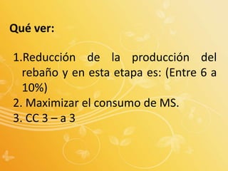 Qué ver:
1.Reducción de la producción del
rebaño y en esta etapa es: (Entre 6 a
10%)
2. Maximizar el consumo de MS.
3. CC 3 – a 3
 