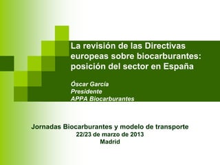 La revisión de las Directivas
europeas sobre biocarburantes:
posición del sector en España
Óscar García
Presidente
APPA Biocarburantes
Jornadas Biocarburantes y modelo de transporte
22/23 de marzo de 2013
Madrid
 