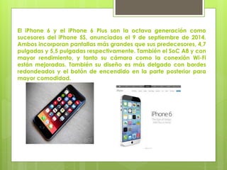 El iPhone 6 y el iPhone 6 Plus son la octava generación como
sucesores del iPhone 5S, anunciados el 9 de septiembre de 2014.
Ambos incorporan pantallas más grandes que sus predecesores, 4,7
pulgadas y 5,5 pulgadas respectivamente. También el SoC A8 y con
mayor rendimiento, y tanto su cámara como la conexión Wi-Fi
están mejoradas. También su diseño es más delgado con bordes
redondeados y el botón de encendido en la parte posterior para
mayor comodidad.
 