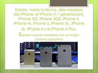 Existen, hasta la fecha, diez modelos
del iPhone: el iPhone (1.ª generación),
iPhone 3G, iPhone 3GS, iPhone 4,
iPhone 4s, iPhone 5, iPhone 5c, iPhone
5s, iPhone 6 y el iPhone 6 Plus.
Espera nuevos modelos con un mejor
sistema operativo
 