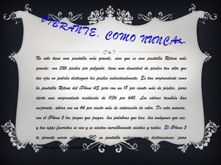 No solo tiene una pantalla más grande, sino que es una pantalla Retina más
grande: con 326 pixeles por pulgada, tiene una densidad de pixeles tan alta que
tus ojos no podrán distinguir los pixeles individualmente. Es tan sorprendente como
la pantalla Retina del iPhone 4S pero con un 18 por ciento más de pixeles, para
darte una sorprendente resolución de 1136 por 640. Los colores también han
mejorado, ahora con un 44 por ciento más de saturación de color. De esta manera,
con el iPhone 5 los juegos que juegas, las palabras que lees, las imágenes que ves,
y tus apps favoritas se ven y se sienten increíblemente vívidas y reales. El iPhone 5
te permite mirar videos en HD en pantalla widescreen sin distracciones, para
cuando quieras entretenerte a lo grande.
 