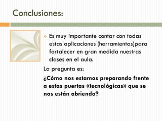 Conclusiones:
 Es muy importante contar con todas
estas aplicaciones (herramientas)para
fortalecer en gran medida nuestras
clases en el aula.
La pregunta es:
¿Cómo nos estamos preparando frente
a estas puertas «tecnológicas» que se
nos están abriendo?
 