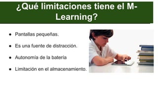 ¿Qué limitaciones tiene el M-
Learning?
● Pantallas pequeñas.
● Es una fuente de distracción.
● Autonomía de la batería
● Limitación en el almacenamiento.
 