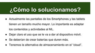 ¿Cómo lo solucionamos?
● Actualmente las pantallas de los Smartphones y las tablets
tienen un tamaño mucho mayor. Lo importante es adaptar
los contenidos y actividades al ML.
● Dejar claro el uso que se le va a dar al dispositivo móvil.
● Se deberían de crear baterías que duren más.
● Tenemos la alternativa de almacenamiento en el “cloud”.
 