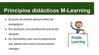 Principios didácticos M-Learning
● El punto de partida siempre debe ser
pedagógico.
● Es necesario una planificación previa del
docente.
● Es importante creer que la experiencia
que aporta este nuevo recurso aporta
ventajas.
 